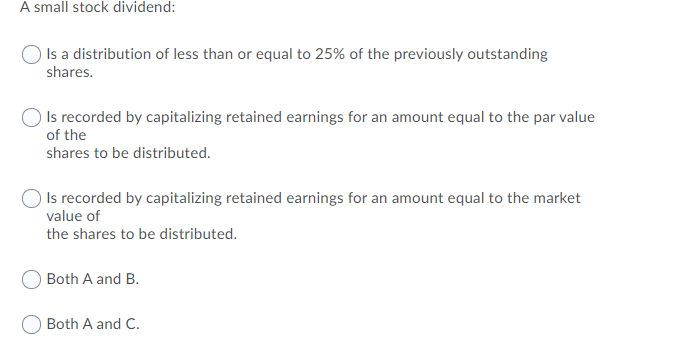 A small stock dividend:
Is a distribution of less than or equal to 25% of the previously outstanding
shares.
Is recorded by capitalizing retained earnings for an amount equal to the par value
of the
shares to be distributed.
Is recorded by capitalizing retained earnings for an amount equal to the market
value of
the shares to be distributed.
Both A and B.
Both A and C.
