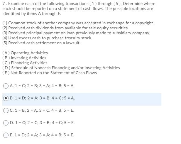 7. Examine each of the following transactions ( 1 ) through ( 5 ). Determine where
each should be reported on a statement of cash flows. The possible locations are
identified by items A through E.
(1) Common stock of another company was accepted in exchange for a copyright.
(2) Received cash dividends from available for sale equity securities.
(3) Received principal payment on loan previously made to subsidiary company.
(4) Used excess cash to purchase treasury stock.
(5) Received cash settlement on a lawsuit.
(A) Operating Activities
(B ) Investing Activities
(C) Financing Activities
(D) Schedule of Noncash Financing and/or Investing Activities
(E) Not Reported on the Statement of Cash Flows
O A. 1 = C; 2 = B; 3 = A; 4 = B; 5 = A.
B. 1 = D; 2 = A; 3 = B; 4 = C; 5 = A.
OC. 1 = B; 2 = A; 3 = C; 4 = B; 5 = E.
OD. 1 = C; 2 = C; 3 = B; 4 = C; 5 = E.
OE. 1 = D; 2 = A; 3 = A; 4 = B; 5 = E.
