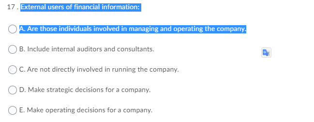 17. External users of financial information:
A. Are those individuals involved in managing and operating the company.
B. Include internal auditors and consultants.
) C. Are not directly involved in running the company.
D. Make strategic decisions for a company.
E. Make operating decisions for a company.
