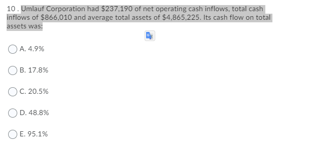 10. Umlauf Corporation had $237,190 of net operating cash inflows, total cash
inflows of $866,010 and average total assets of $4,865,225. Its cash flow on total
assets was:
O A. 4.9%
В. 17.8%
ОС. 20.5%
OD. 48.8%
O E. 95.1%
