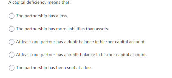 A capital deficiency means that:
) The partnership has a loss.
The partnership has more liabilities than assets.
At least one partner has a debit balance in his/her capital account.
OAt least one partner has a credit balance in his/her capital account.
O The partnership has been sold at a loss.
