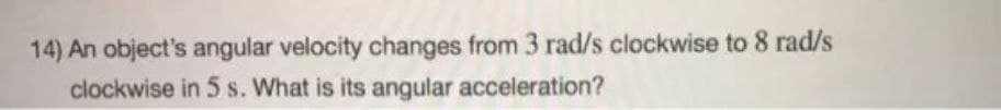 14) An object's angular velocity changes from 3 rad/s clockwise to 8 rad/s
clockwise in 5 s. What is its angular acceleration?
