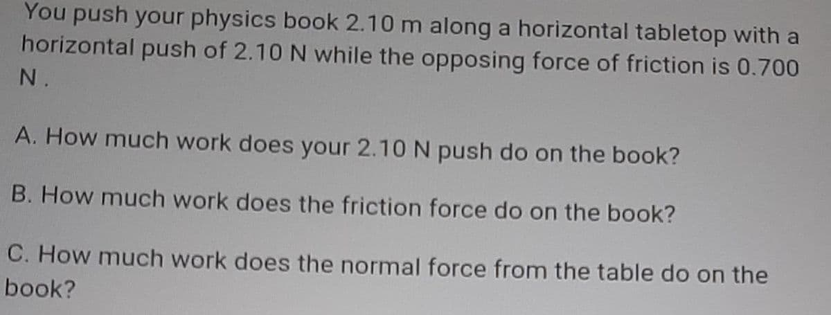 You push your physics book 2.10 m along a horizontal tabletop with a
horizontal push of 2.10 N while the opposing force of friction is 0.700
N.
A. How much work does your 2.10 N push do on the book?
B. How much work does the friction force do on the book?
C. How much work does the normal force from the table do on the
book?
