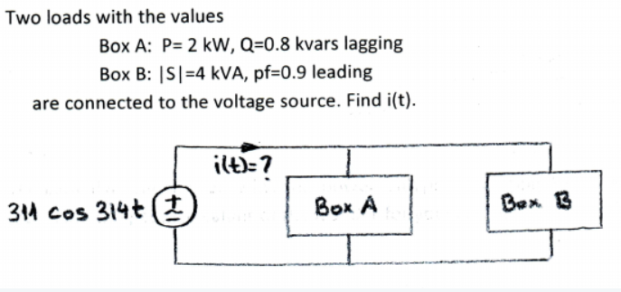 Two loads with the values
Box A: P= 2 kW, Q=0.8 kvars lagging
Box B: |S|=4 kVA, pf=0.9 leading
are connected to the voltage source. Find i(t).
ilt)=?
311 cos 314t (*
Box A
Bex 3
