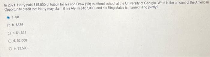 In 2021, Harry paid $15,000 of tuition for his son Drew (19) to attend school at the University of Georgia. What is the amount of the American
Opportunity credit that Harry may claim if his AGI is $167,000, and his filing status is married filing jointly?
a. $0
O b. $875
O c. $1,625
O d. $2,000
e. $2,500