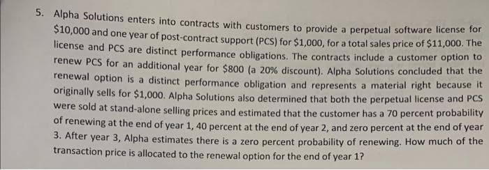 5. Alpha Solutions enters into contracts with customers to provide a perpetual software license for
$10,000 and one year of post-contract support (PCS) for $1,000, for a total sales price of $11,000. The
license and PCS are distinct performance obligations. The contracts include a customer option to
renew PCS for an additional year for $800 (a 20% discount). Alpha Solutions concluded that the
renewal option is a distinct performance obligation and represents a material right because it
originally sells for $1,000. Alpha Solutions also determined that both the perpetual license and PCS
were sold at stand-alone selling prices and estimated that the customer has a 70 percent probability
of renewing at the end of year 1, 40 percent at the end of year 2, and zero percent at the end of year
3. After year 3, Alpha estimates there is a zero percent probability of renewing. How much of the
transaction price is allocated to the renewal option for the end of year 1?