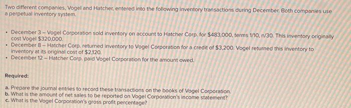 Two different companies, Vogel and Hatcher, entered into the following inventory transactions during December. Both companies use
a perpetual inventory system.
• December 3 - Vogel Corporation sold inventory on account to Hatcher Corp. for $483,000, terms 1/10, n/30. This inventory originally
cost Vogel $320,000.
. December 8 - Hatcher Corp. returned inventory to Vogel Corporation for a credit of $3,200. Vogel returned this inventory to
inventory at its original cost of $2,120.
. December 12-Hatcher Corp. paid Vogel Corporation for the amount owed.
Required:
a. Prepare the journal entries to record these transactions on the books of Vogel Corporation.
b. What is the amount of net sales to be reported on Vogel Corporation's income statement?
c. What is the Vogel Corporation's gross profit percentage?