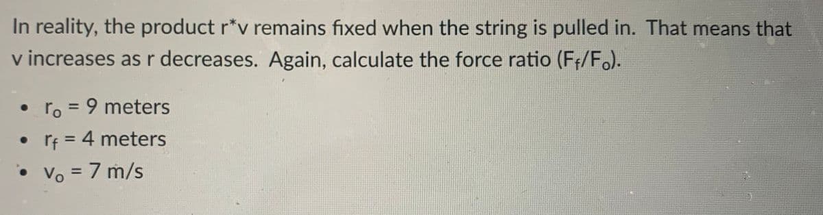 In reality, the product r*v remains fixed when the string is pulled in. That means that
v increases as r decreases. Again, calculate the force ratio (Fr/F.).
ro = 9 meters
• Tf = 4 meters
%3D
• Vo = 7 m/s
%3D
