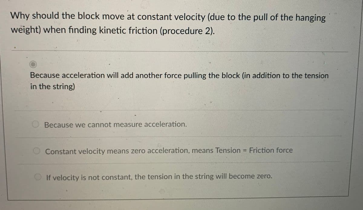 Why should the block move at constant velocity (due to the pull of the hanging
weight) when finding kinetic friction (procedure 2).
Because acceleration will add another force pulling the block (in addition to the tension
in the string)
Because we cannot measure acceleration.
Constant velocity means zero acceleration, means Tension = Friction force
If velocity is not constant, the tension in the string will become zero.
