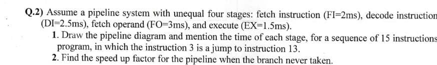 Q.2) Assume a pipeline system with unequal four stages: fetch instruction (FI-2ms), decode instruction
(DI=2.5ms), fetch operand (FO=3ms), and execute (EX=1.5ms).
1. Draw the pipeline diagram and mention the time of each stage, for a sequence of 15 instructions
program, in which the instruction 3 is a jump to instruction 13.
2. Find the speed up factor for the pipeline when the branch never taken.