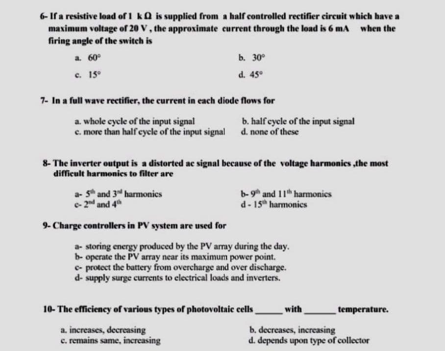 6- If a resistive load of 1 k is supplied from a half controlled rectifier circuit which have a
maximum voltage of 20 V, the approximate current through the load is 6 mA when the
firing angle of the switch is
a. 60°
b. 30°
c. 15°
d. 45°
7- In a full wave rectifier, the current in each diode flows for
a. whole cycle of the input signal
b. half cycle of the input signal
d. none of these
c. more than half cycle of the input signal
8- The inverter output is a distorted ac signal because of the voltage harmonics,the most
difficult harmonics to filter are
a- 5th and 3nd harmonics
b- 9th and 11th harmonics
d- 15th harmonics
c- 2nd and 4th
9- Charge controllers in PV system are used for
temperature.
a- storing energy produced by the PV array during the day.
b- operate the PV array near its maximum power point.
c- protect the battery from overcharge and over discharge.
d- supply surge currents to electrical loads and inverters.
with
b. decreases, increasing
d. depends upon type of collector
10- The efficiency of various types of photovoltaic cells
a. increases, decreasing
c. remains same, increasing