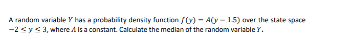 A random variable Y has a probability density function f(V) = A(y – 1.5) over the state space
-2 <y< 3, where A is a constant. Calculate the median of the random variable Y.

