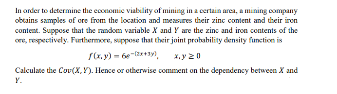 In order to determine the economic viability of mining in a certain area, a mining company
obtains samples of ore from the location and measures their zinc content and their iron
content. Suppose that the random variable X and Y are the zinc and iron contents of the
ore, respectively. Furthermore, suppose that their joint probability density function is
f(x, y) = 6e-(2x+3y),
х, у 20
Calculate the Cov(X,Y). Hence or otherwise comment on the dependency between X and
Y.
