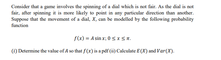 Consider that a game involves the spinning of a dial which is not fair. As the dial is not
fair, after spinning it is more likely to point in any particular direction than another.
Suppose that the movement of a dial, x, can be modelled by the following probability
function
f(x) = A sin x; 0 <x<a.
(i) Determine the value of A so that f (x) is a pdf (ii) Calculate E (X) and Var(X).
