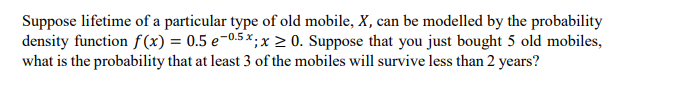 Suppose lifetime of a particular type of old mobile, X, can be modelled by the probability
density function f (x) = 0.5 e-0.5 ×, x > 0. Suppose that you just bought 5 old mobiles,
what is the probability that at least 3 of the mobiles will survive less than 2 years?
