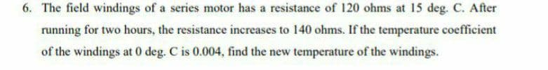 6. The field windings of a series motor has a resistance of 120 ohms at 15 deg. C. After
running for two hours, the resistance increases to 140 ohms. If the temperature coefficient
of the windings at 0 deg. C is 0.004, find the new temperature of the windings.
