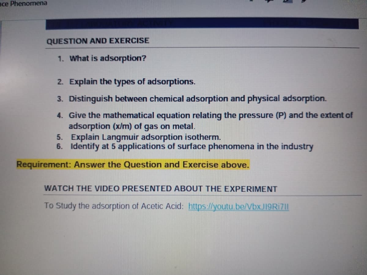 ace Phenomena
QUESTION AND EXERCISE
1. What is adsorption?
2. Explain the types of adsorptions.
3. Distinguish between chemical adsorption and physical adsorption.
4. Give the mathematical equation relating the pressure (P) and the extent of
adsorption (x/m) of gas on metal.
5. Explain Langmuir adsorption isotherm.
6. Identify at 5 applications of surface phenomena in the industry
Requirement: Answer the Question and Exercise above.
WATCH THE VIDEO PRESENTED ABOUT THE EXPERIMENT
To Study the adsorption of Acetic Acid: https://youtu.be/Vbx J19RI7|I
