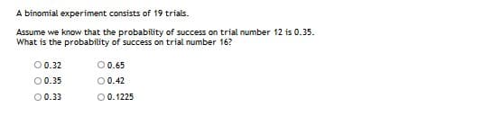 A binomial experiment consists of 19 trials.
Assume we know that the probability of success on trial number 12 is 0.35.
What is the probability of success on trial number 16?
O0.32
00.65
00.35
00.42
O0.33
O0.1225
