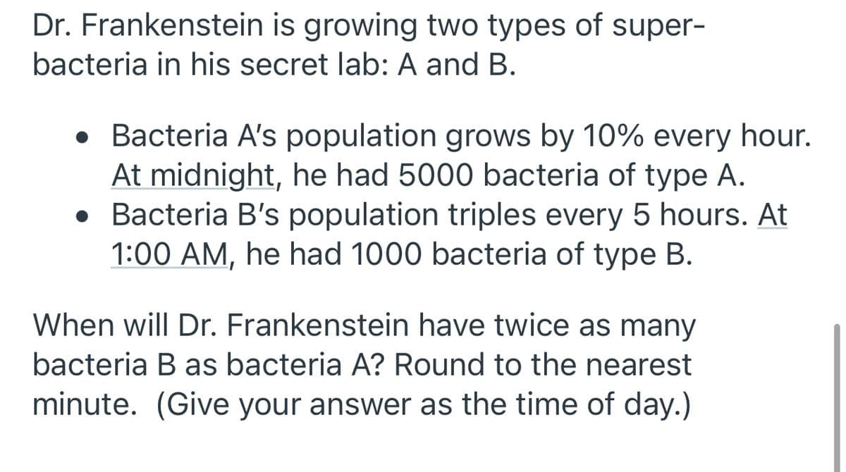 Dr. Frankenstein is growing two types of super-
bacteria in his secret lab: A and B.
• Bacteria A's population grows by 10% every hour.
At midnight, he had 5000 bacteria of type A.
• Bacteria B's population triples every 5 hours. At
1:00 AM, he had 1000 bacteria of type B.
When will Dr. Frankenstein have twice as many
bacteria B as bacteria A? Round to the nearest
minute. (Give your answer as the time of day.)