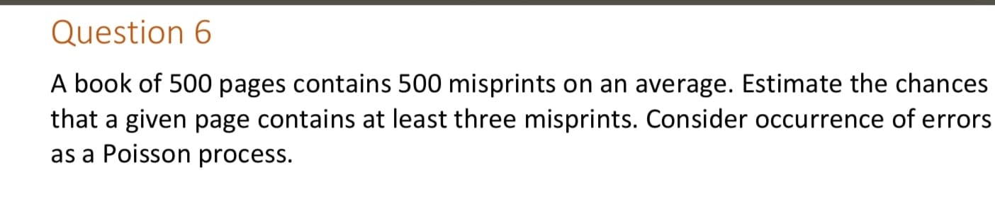 A book of 500 pages contains 500 misprints on an average. Estimate the chances
that a given page contains at least three misprints. Consider occurrence of errors
as a Poisson process.
