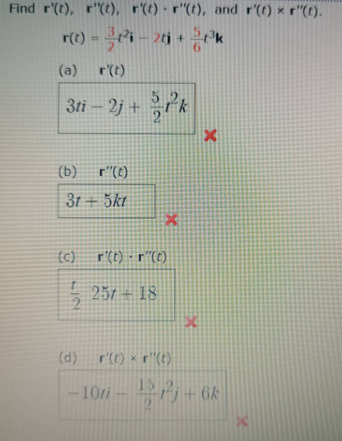 Find r'(t), r"(t), r'(t) · r"(t), and r'(t) x r"(t).
r(t) = i – 2tj + 2ok
%3D
(a)
r(t)
3ti – 2j + k
(b)
r"(t)
31 + 5kt
(c)
r'(t) - r"(t)
257 + 18
(d)
r'(t) x r"(t)
15
10/i- +6k
