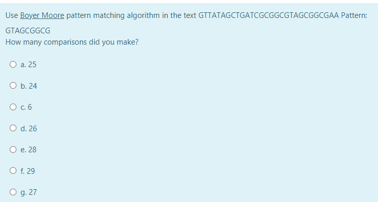 Use Boyer Moore pattern matching algorithm in the text GTTATAGCTGATCGCGGCGTAGCGGCGAA Pattern:
GTAGCGGCG
How many comparisons did you make?
O a. 25
O b. 24
O .6
O d. 26
O e. 28
O f. 29
O g. 27
