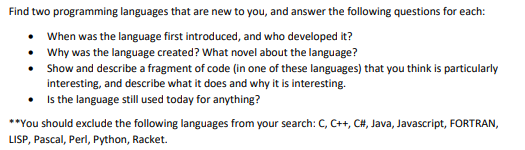 Find two programming languages that are new to you, and answer the following questions for each:
• When was the language first introduced, and who developed it?
• Why was the language created? What novel about the language?
• Show and describe a fragment of code (in one of these languages) that you think is particularly
interesting, and describe what it does and why it is interesting.
• Is the language still used today for anything?
**You should exclude the following languages from your search: C, C++, C#, Java, Javascript, FORTRAN,
LISP, Pascal, Perl, Python, Racket.
