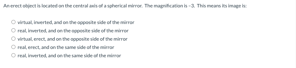 An erect object is located on the central axis of a spherical mirror. The magnification is -3. This means its image is:
virtual, inverted, and on the opposite side of the mirror
O real, inverted, and on the opposite side of the mirror
O virtual, erect, and on the opposite side of the mirror
O real, erect, and on the same side of the mirror
O real, inverted, and on the same side of the mirror
