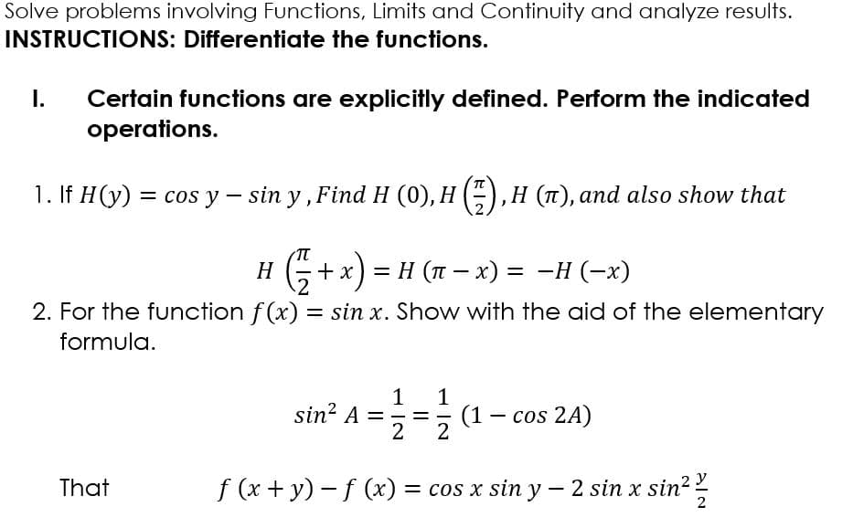Solve problems involving Functions, Limits and Continuity and analyze results.
INSTRUCTIONS: Differentiate the functions.
I.
Certain functions are explicitly defined. Perform the indicated
operations.
1. If H(y) = cos y – sin y , Find H (0), H () ,H (T), and also show that
H
х) — Н (п — х) 3D -Н (-х)
2. For the function f(x) = sin x. Show with the aid of the elementary
formula.
1
sin? A =
1
(1 – cos 2A)
%D
That
f (x + y) – f (x) = cos x sin y – 2 sin x sin?
2
1 IN
