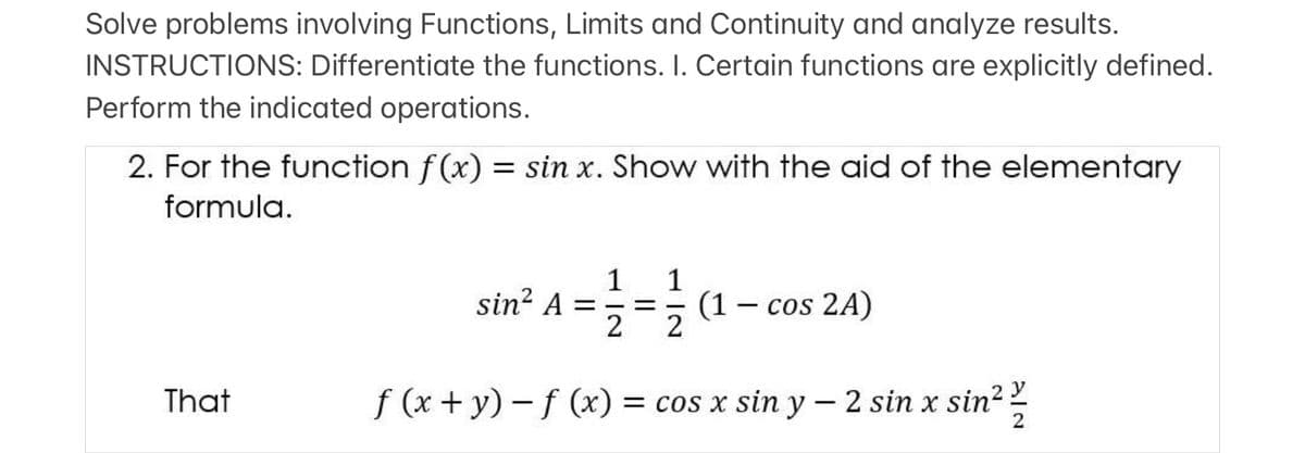 Solve problems involving Functions, Limits and Continuity and analyze results.
INSTRUCTIONS: Differentiate the functions. I. Certain functions are explicitly defined.
Perform the indicated operations.
2. For the function f(x) = sin x. Show with the aid of the elementary
formula.
1
sin? A =
2
1
(1 – cos 2A)
2
That
f (x + y) - f (x) = cos x sin y – 2 sin x sin?
x sin²
2
