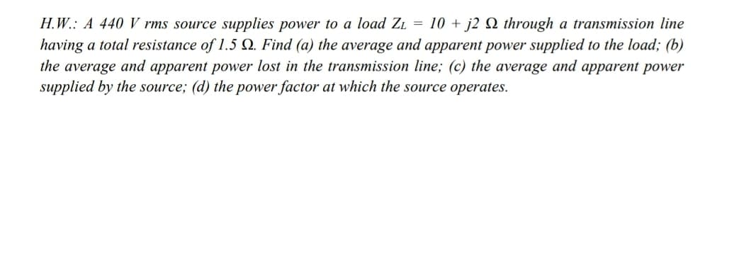 H.W.: A 440 V rms source supplies power to a load Zı = 10 + j2 Q through a transmission line
having a total resistance of 1.5 Q. Find (a) the average and apparent power supplied to the load; (b)
the average and apparent power lost in the transmission line; (c) the average and apparent power
supplied by the source; (d) the power factor at which the source operates.
