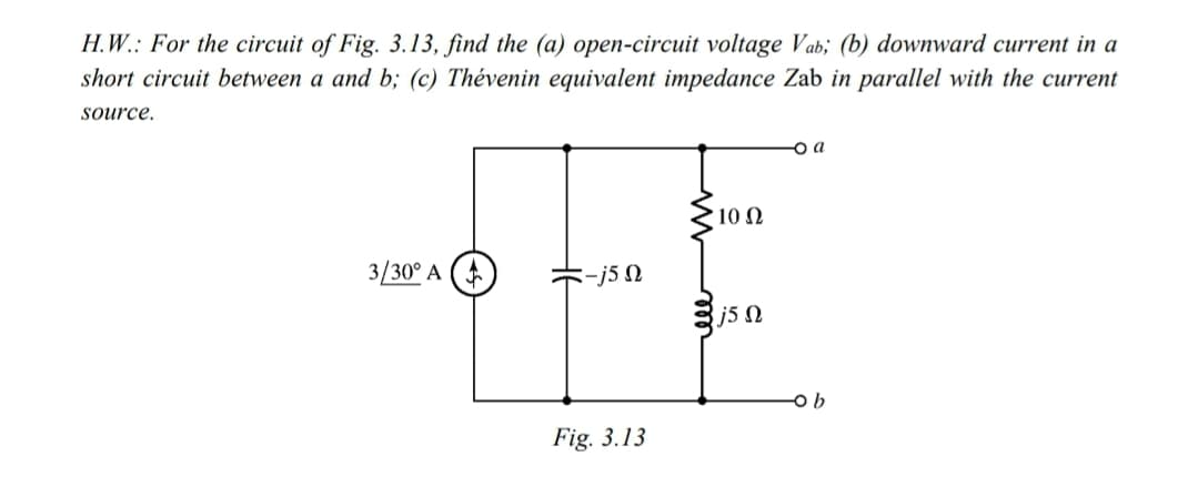 H.W.: For the circuit of Fig. 3.13, find the (a) open-circuit voltage Vab; (b) downward current in a
short circuit between a and b; (c) Thévenin equivalent impedance Zab in parallel with the current
source.
o a
10 N
3/30° A
-j5 N
8j5 N
Fig. 3.13
