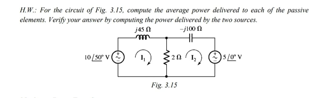 H.W.: For the circuit of Fig. 3.15, compute the average power delivered to each of the passive
elements. Verify your answer by computing the power delivered by the two sources.
j45 N
-j100 N
ell
10/50° V
I2
)5/0° V
Fig. 3.15
