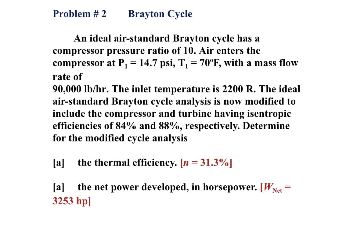 Problem # 2
Brayton Cycle
An ideal air-standard Brayton cycle has a
compressor pressure ratio of 10. Air enters the
compressor at P, = 14.7 psi, T, = 70°F, with a mass flow
rate of
90,000 lb/hr. The inlet temperature is 2200 R. The ideal
air-standard Brayton cycle analysis is now modified to
include the compressor and turbine having isentropic
efficiencies of 84% and 88%, respectively. Determine
for the modified cycle analysis
[a]
the thermal efficiency. [n = 31.3%]
the net power developed, in horsepower. [WNet
3253 hp]
[a]
