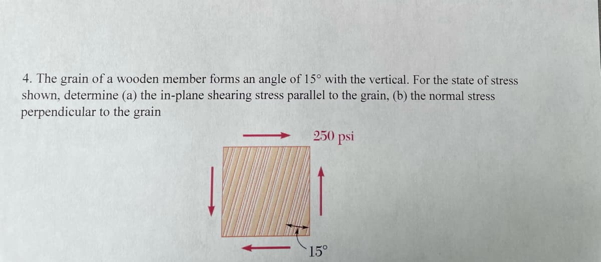 4. The grain of a wooden member forms an angle of 15° with the vertical. For the state of stress
shown, determine (a) the in-plane shearing stress parallel to the grain, (b) the normal stress
perpendicular to the grain
250 psi
15°
