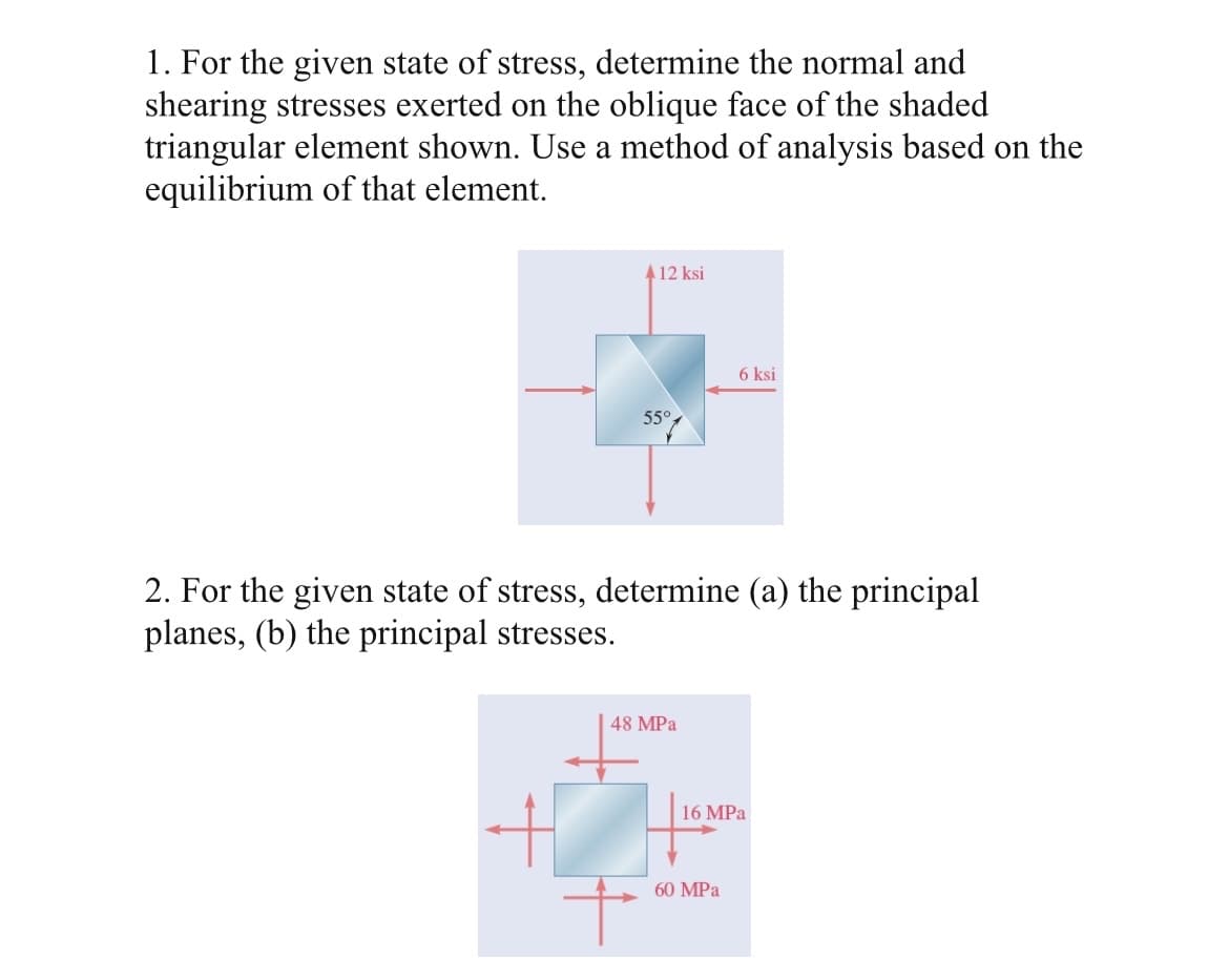 1. For the given state of stress, determine the normal and
shearing stresses exerted on the oblique face of the shaded
triangular element shown. Use a method of analysis based on the
equilibrium of that element.
4 12 ksi
6 ksi
55°
2. For the given state of stress, determine (a) the principal
planes, (b) the principal stresses.
48 MPa
16 MPa
60 MPa
