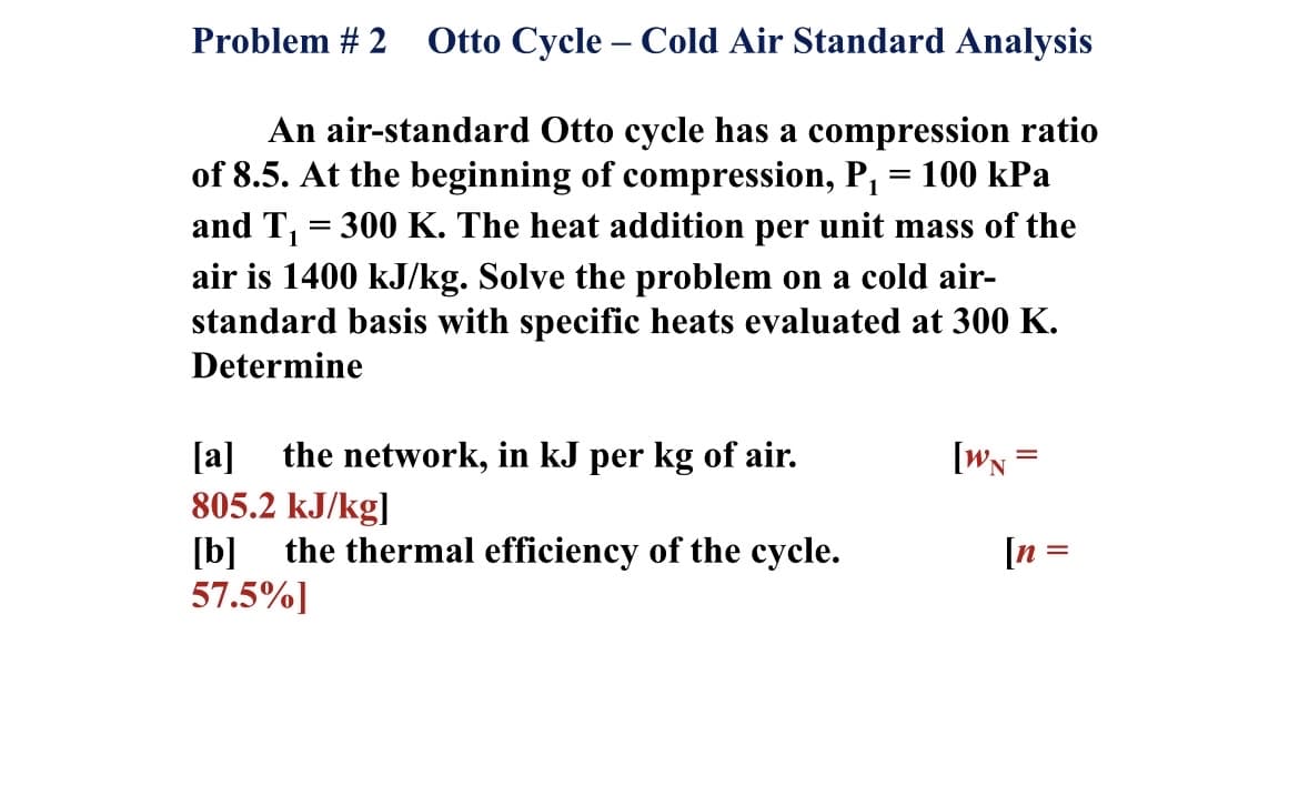 Problem # 2 Otto Cycle – Cold Air Standard Analysis
An air-standard Otto cycle has a compression ratio
of 8.5. At the beginning of compression, P, = 100 kPa
and T, = 300 K. The heat addition per unit mass of the
air is 1400 kJ/kg. Solve the problem on a cold air-
standard basis with specific heats evaluated at 300 K.
Determine
[WN°
the network, in kJ per kg of air.
805.2 kJ/kg]
the thermal efficiency of the cycle.
[a]
[n =
[b]
57.5%]
