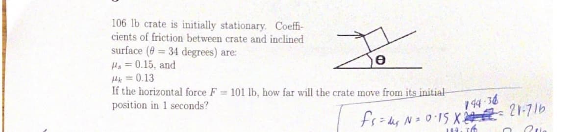 106 lb crate is initially stationary. Coeffi-
cients of friction between crate and inclined
surface (0 = 34 degrees) are:
Hs =0.15, and
Hk =0.13
If the horizontal force F = 101 lb, how far will the crate move from its initial
position in 1 seconds?
1 94 36
N= 015 X 21-716

