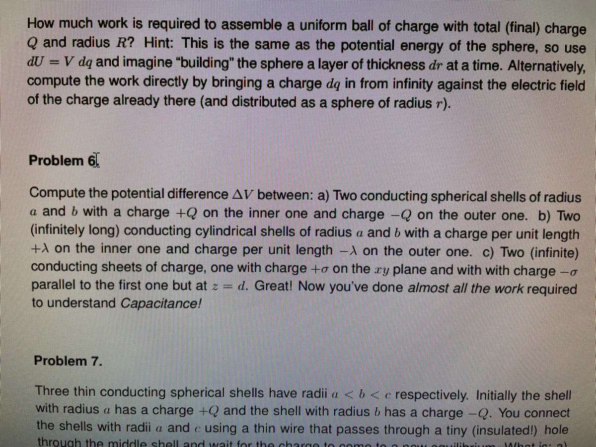How much work is required to assemble a uniform ball of charge with total (final) charge
Q and radius R? Hint: This is the same as the potential energy of the sphere, so use
đU = V dq and imagine "building" the sphere a layer of thickness dr at a time. Alternatively,
compute the work directly by bringing a charge dq in from infinity against the electric field
of the charge already there (and distributed as a sphere of radius r).
Problem 6.
Compute the potential difference AV between: a) Two conducting spherical shells of radius
a and b with a charge +Q on the inner one and charge -Q on the outer one. b) Two
(infinitely long) conducting cylindrical shells of radius a and b with a charge per unit length
+A on the inner one and charge per unit length -A on the outer one. c) Two (infinite)
conducting sheets of charge, one with charge +o on the ry plane and with with charge
parallel to the first one but at z =
to understand Capacitance!
d. Great! Now you've done almost all the work required
Problem 7.
Three thin conducting spherical shells have radii a < 6 < e respectively. Initially the shell
with radius a has a charge +Q and the shell with radius 6 has a charge -Q. You connect
the shells with radii a and e using a thin wire that passes through a tiny (insulated!) hole
through the middle shell and wnit for the chargo to como to
Thr m What in a)
