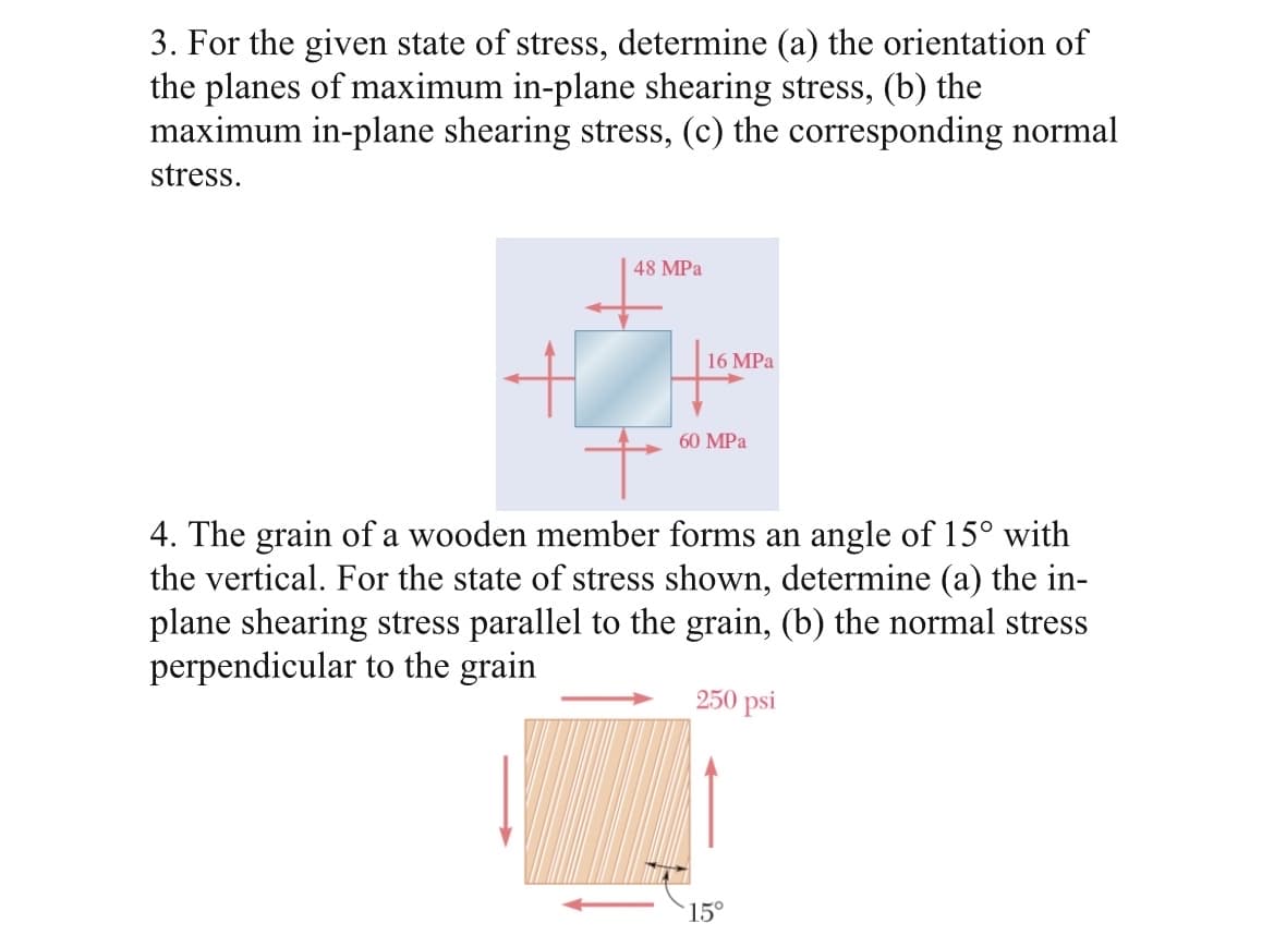3. For the given state of stress, determine (a) the orientation of
the planes of maximum in-plane shearing stress, (b) the
maximum in-plane shearing stress, (c) the corresponding normal
stress.
48 MPa
16 MPa
60 MPa
4. The grain of a wooden member forms an angle of 15° with
the vertical. For the state of stress shown, determine (a) the in-
plane shearing stress parallel to the grain, (b) the normal stress
perpendicular to the grain
250 psi
15°
