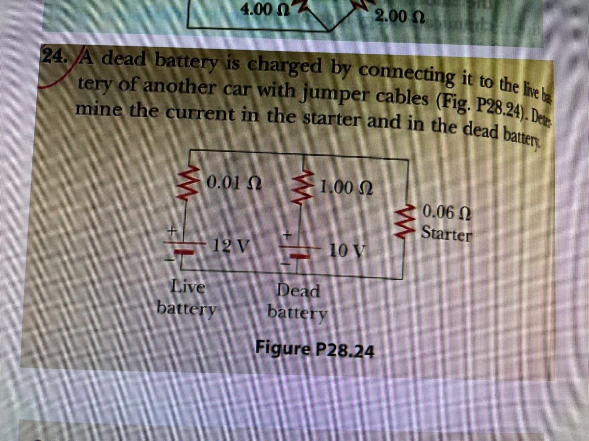 4.00 nA
2.000
mine the current in the starter and in the dead battery
tery of another car with jumper cables (Fig. P28.24). Dete
24. A dead battery is charged by connecting it to the le
tery of another car with jumper cables (Fig. P28.24) D
0.01 Q
1.00 N
0.06 N
Starter
+.
12 V
10 V
-T
Dead
battery
Live
battery
Figure P28.24
