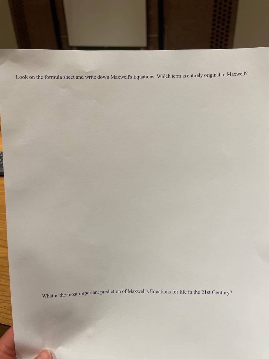 Look on the formula sheet and write down Maxwell's Equations. Which term is entirely original to Maxwell'?
What is the most important prediction of Maxwell's Equations for life in the 21st Century?
