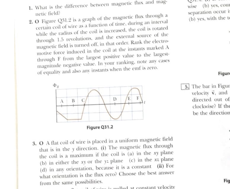 1. What is the difference between magnetic flux and mag-
wise (b) yes, cour
netic field?
2. O Figure Q31.2 is a graph of the magnetic flux through a
certain coil of wire as a function of time, during an interval
while the radius of the coil is increased, the coil is rotated
separation occur in
(b) yes, with the to
through 1.5 revolutions, and the external source of the
magnetic field is turned off, in that order. Rank the electro-
motive force induced in the coil at the instants marked A
through F from the largest positive value to the largest-
magnitude negative value. In your ranking, note any cases
of equality and also any instants when the emf is zero.
Figure
5. The bar in Figur
velocity v, and
directed out of
clockwise? If the
be the direction
B
D
E F
Figure Q31.2
3. O A flat coil of wire is placed in a uniform magnetic field
that is in the y direction. (i) The magnetic flux through
the coil is a maximum if the coil is (a) in the xy plane
(b) in either the xy or the y: plane (c) in the xz plane
(d) in any orientation, because it is a constant (ii) For
what orientation is the flux zero? Choose the best answer
from the same possibilities.
Fig
at constant yelocity
