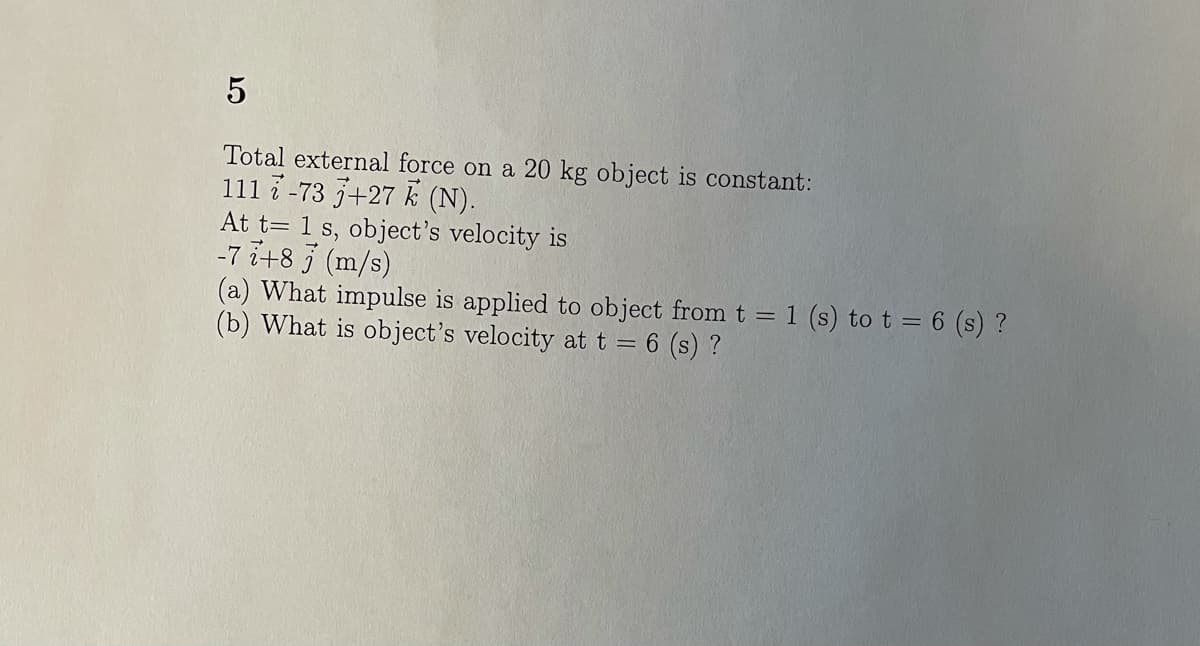 Total external force on a 20 kg object is constant:
111 7 -73 +27 k (N).
At t= 1 s, object's velocity is
-7 i+8 5 (m/s)
(a) What impulse is applied to object from t = 1 (s) to t = 6 (s) ?
(b) What is object's velocity att = 6 (s) ?
%3D
