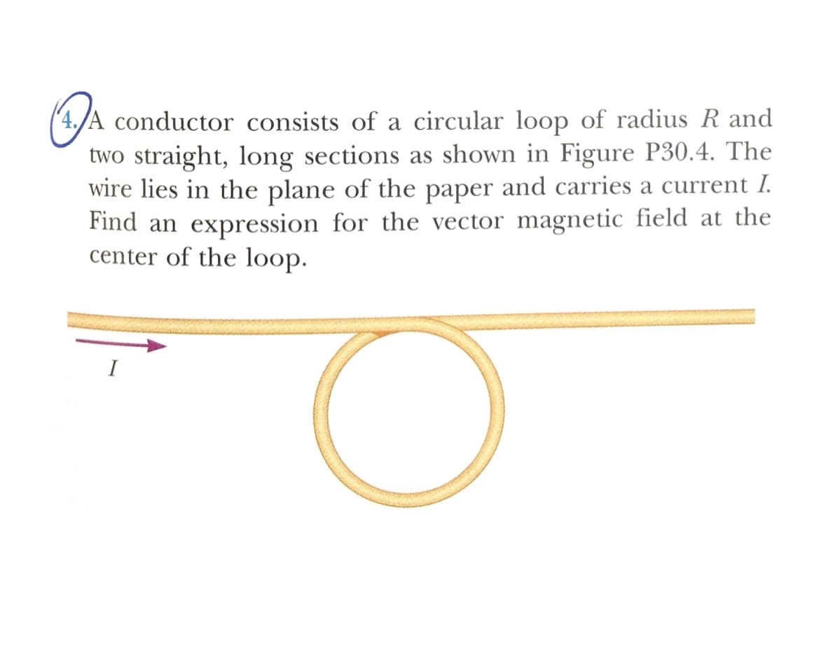 (4./A conductor consists of a circular loop of radius R and
two straight, long sections as shown in Figure P30.4. The
wire lies in the plane of the paper and carries a current I.
Find an expression for the vector magnetic field at the
center of the loop.
