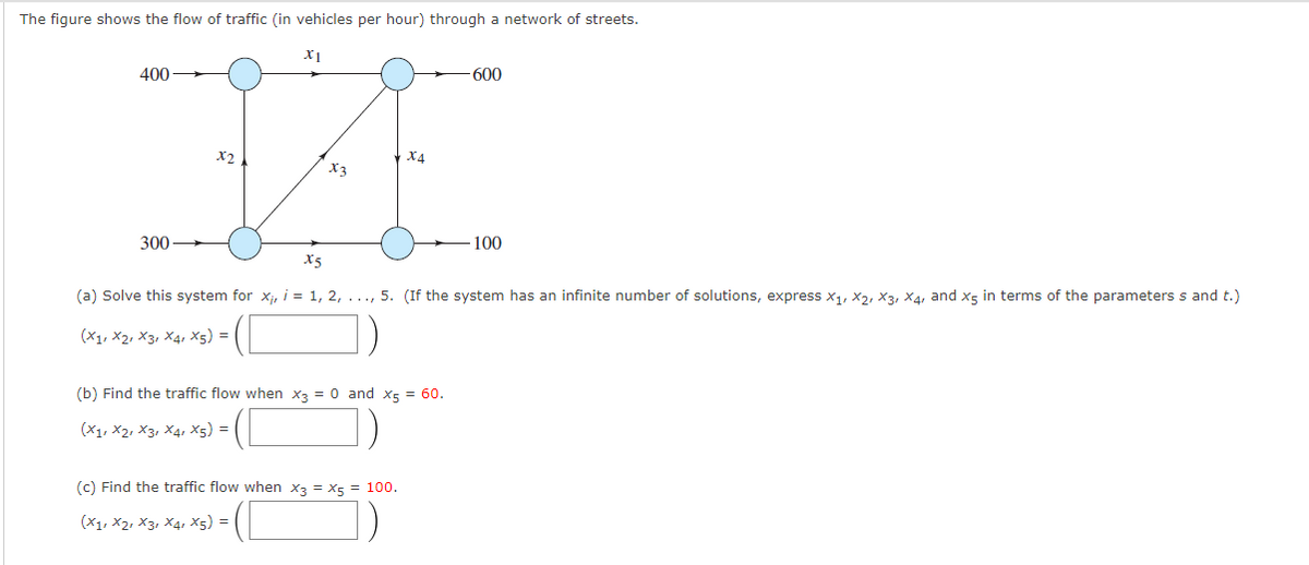 The figure shows the flow of traffic (in vehicles per hour) through a network of streets.
X1
400
600
X4
X3
300
100
X5
(a) Solve this system for xj, i = 1, 2, ..., 5. (If the system has an infinite number of solutions, express x1, X2, X3, X4, and x5 in terms of the parameters s and t.)
(X1, X2, X3, X4, x5) =
(b) Find the traffic flow when x3 = 0 and X5 = 60.
(X1, X2, X3, X4, x5) =
(c) Find the traffic flow when x3 = X5 = 100.
(X1, X2, X3, X4, x5) =
