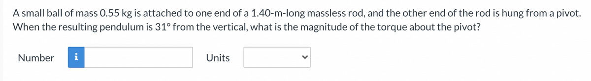 A small ball of mass 0.55 kg is attached to one end of a 1.40-m-long massless rod, and the other end of the rod is hung from a pivot.
When the resulting pendulum is 31° from the vertical, what is the magnitude of the torque about the pivot?
Number
Units
