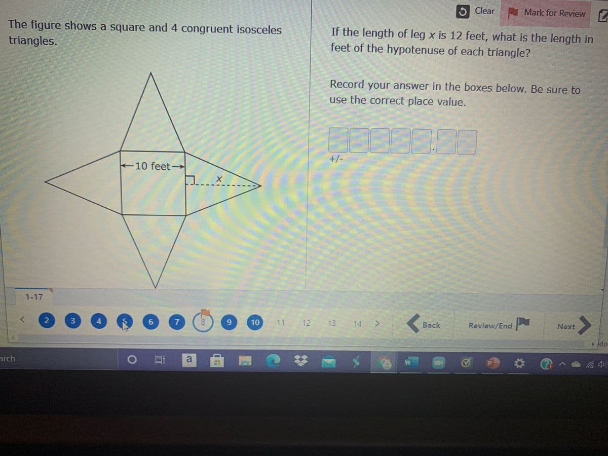 5 Clear I Mark for Review
The figure shows a square and 4 congruent isosceles
If the length of leg x is 12 feet, what is the length in
feet of the hypotenuse of each triangle?
triangles.
Record your answer in the boxes below. Be sure to
use the correct place value.
+/-
10 feet-
館
1-17
2.
3.
4.
6.
10
11
12
13:
14
Back
Review/End
Next
arch
a
