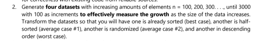 2. Generate four datasets with increasing amounts of elements n = 100, 200, 300...., until 3000
with 100 as increments to effectively measure the growth as the size of the data increases.
Transform the datasets so that you will have one is already sorted (best case), another is half-
sorted (average case #1), another is randomized (average case #2), and another in descending
order (worst case).