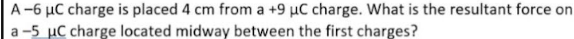 A-6 μC charge is placed 4 cm from a +9 μC charge. What is the resultant force on
a-5 µC charge located midway between the first charges?